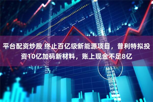 平台配资炒股 终止百亿级新能源项目，普利特拟投资10亿加码新材料，账上现金不足8亿