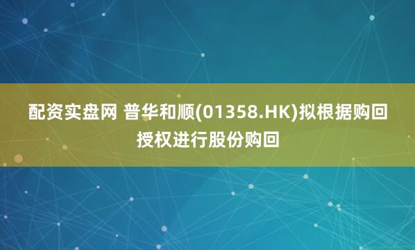 配资实盘网 普华和顺(01358.HK)拟根据购回授权进行股份购回