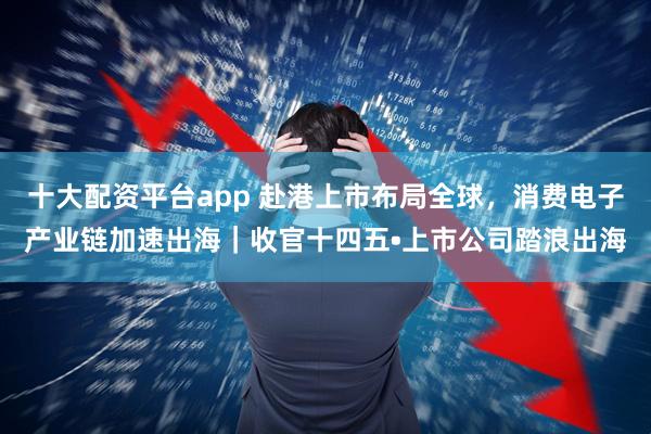 十大配资平台app 赴港上市布局全球，消费电子产业链加速出海｜收官十四五•上市公司踏浪出海