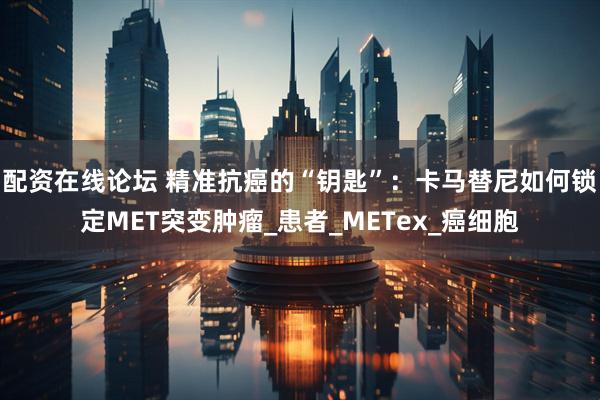 配资在线论坛 精准抗癌的“钥匙”：卡马替尼如何锁定MET突变肿瘤_患者_METex_癌细胞