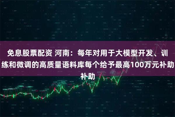 免息股票配资 河南：每年对用于大模型开发、训练和微调的高质量语料库每个给予最高100万元补助