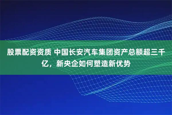 股票配资资质 中国长安汽车集团资产总额超三千亿，新央企如何塑造新优势