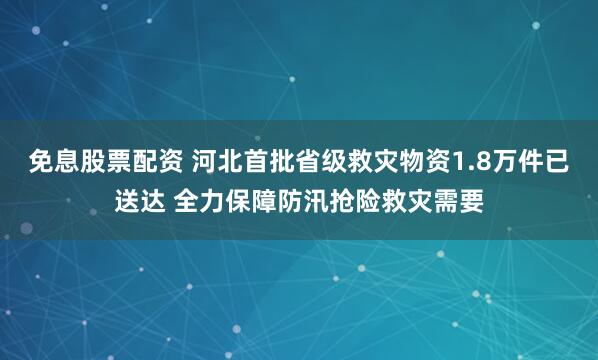 免息股票配资 河北首批省级救灾物资1.8万件已送达 全力保障防汛抢险救灾需要