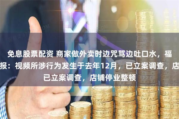 免息股票配资 商家做外卖时边咒骂边吐口水，福建福鼎再通报：视频所涉行为发生于去年12月，已立案调查，店铺停业整顿
