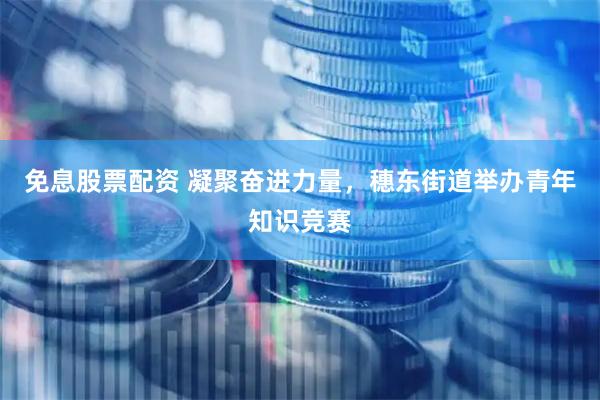 免息股票配资 凝聚奋进力量，穗东街道举办青年知识竞赛