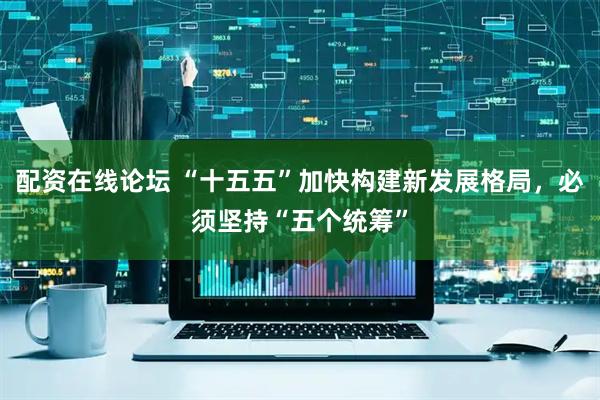 配资在线论坛 “十五五”加快构建新发展格局，必须坚持“五个统筹”