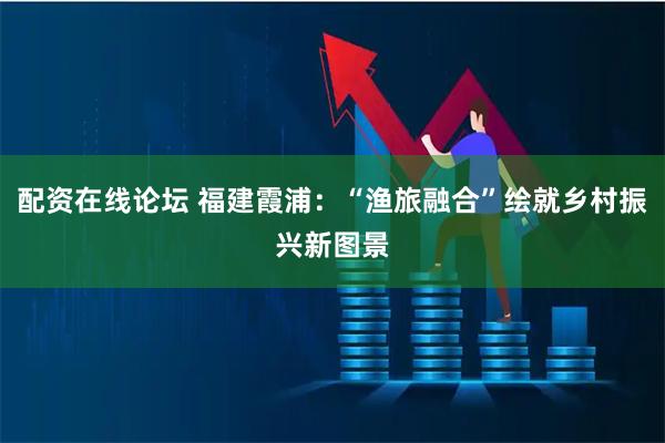 配资在线论坛 福建霞浦：“渔旅融合”绘就乡村振兴新图景