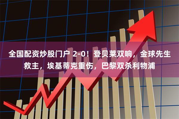 全国配资炒股门户 2-0！登贝莱双响，金球先生救主，埃基蒂克重伤，巴黎双杀利物浦