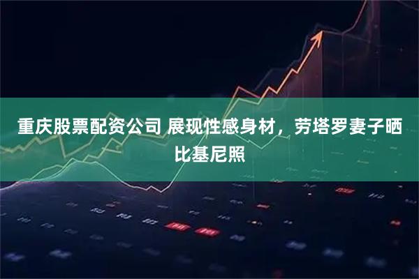 重庆股票配资公司 展现性感身材,劳塔罗妻子晒比基尼照