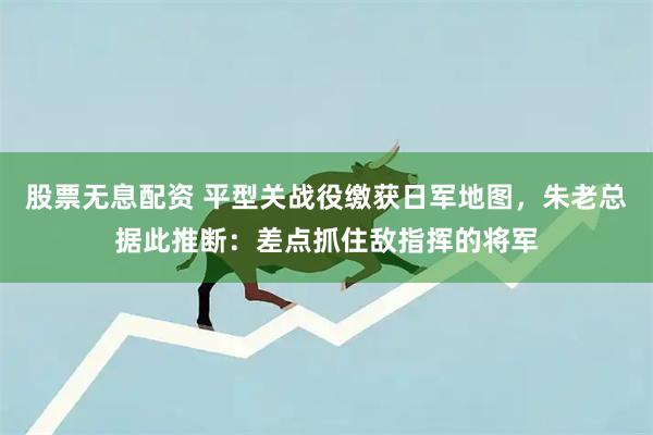 股票无息配资 平型关战役缴获日军地图，朱老总据此推断：差点抓住敌指挥的将军